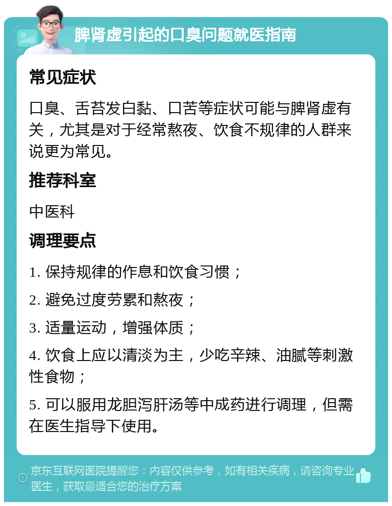 脾肾虚引起的口臭问题就医指南 常见症状 口臭、舌苔发白黏、口苦等症状可能与脾肾虚有关，尤其是对于经常熬夜、饮食不规律的人群来说更为常见。 推荐科室 中医科 调理要点 1. 保持规律的作息和饮食习惯； 2. 避免过度劳累和熬夜； 3. 适量运动，增强体质； 4. 饮食上应以清淡为主，少吃辛辣、油腻等刺激性食物； 5. 可以服用龙胆泻肝汤等中成药进行调理，但需在医生指导下使用。