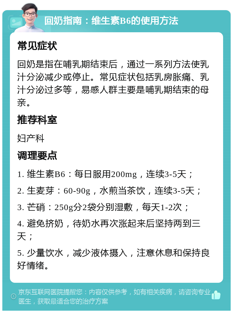 回奶指南：维生素B6的使用方法 常见症状 回奶是指在哺乳期结束后，通过一系列方法使乳汁分泌减少或停止。常见症状包括乳房胀痛、乳汁分泌过多等，易感人群主要是哺乳期结束的母亲。 推荐科室 妇产科 调理要点 1. 维生素B6：每日服用200mg，连续3-5天； 2. 生麦芽：60-90g，水煎当茶饮，连续3-5天； 3. 芒硝：250g分2袋分别湿敷，每天1-2次； 4. 避免挤奶，待奶水再次涨起来后坚持两到三天； 5. 少量饮水，减少液体摄入，注意休息和保持良好情绪。