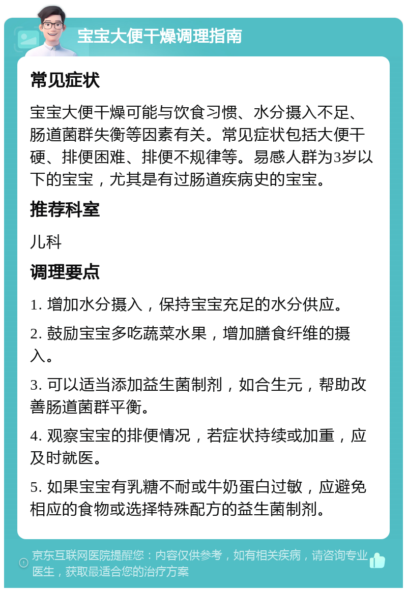 宝宝大便干燥调理指南 常见症状 宝宝大便干燥可能与饮食习惯、水分摄入不足、肠道菌群失衡等因素有关。常见症状包括大便干硬、排便困难、排便不规律等。易感人群为3岁以下的宝宝，尤其是有过肠道疾病史的宝宝。 推荐科室 儿科 调理要点 1. 增加水分摄入，保持宝宝充足的水分供应。 2. 鼓励宝宝多吃蔬菜水果，增加膳食纤维的摄入。 3. 可以适当添加益生菌制剂，如合生元，帮助改善肠道菌群平衡。 4. 观察宝宝的排便情况，若症状持续或加重，应及时就医。 5. 如果宝宝有乳糖不耐或牛奶蛋白过敏，应避免相应的食物或选择特殊配方的益生菌制剂。