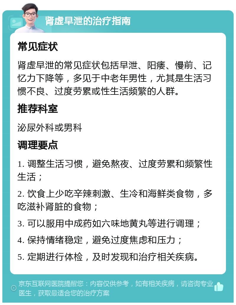 肾虚早泄的治疗指南 常见症状 肾虚早泄的常见症状包括早泄、阳痿、慢前、记忆力下降等，多见于中老年男性，尤其是生活习惯不良、过度劳累或性生活频繁的人群。 推荐科室 泌尿外科或男科 调理要点 1. 调整生活习惯，避免熬夜、过度劳累和频繁性生活； 2. 饮食上少吃辛辣刺激、生冷和海鲜类食物，多吃滋补肾脏的食物； 3. 可以服用中成药如六味地黄丸等进行调理； 4. 保持情绪稳定，避免过度焦虑和压力； 5. 定期进行体检，及时发现和治疗相关疾病。