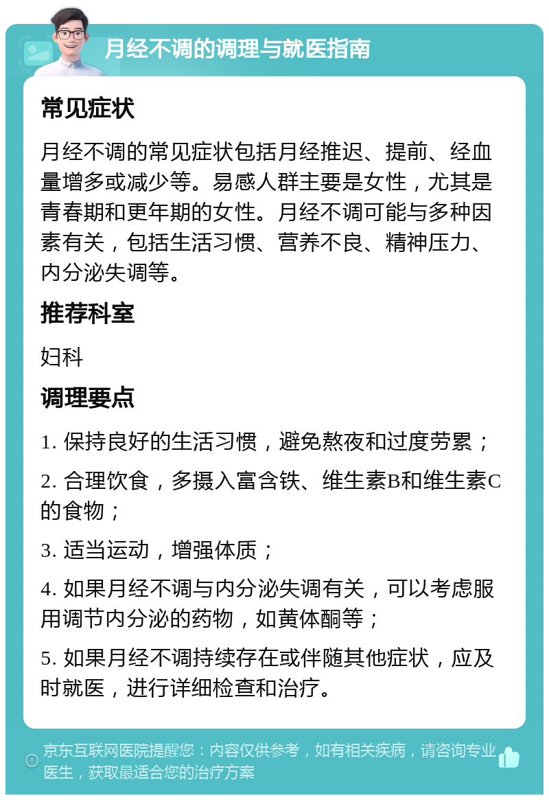 月经不调的调理与就医指南 常见症状 月经不调的常见症状包括月经推迟、提前、经血量增多或减少等。易感人群主要是女性，尤其是青春期和更年期的女性。月经不调可能与多种因素有关，包括生活习惯、营养不良、精神压力、内分泌失调等。 推荐科室 妇科 调理要点 1. 保持良好的生活习惯，避免熬夜和过度劳累； 2. 合理饮食，多摄入富含铁、维生素B和维生素C的食物； 3. 适当运动，增强体质； 4. 如果月经不调与内分泌失调有关，可以考虑服用调节内分泌的药物，如黄体酮等； 5. 如果月经不调持续存在或伴随其他症状，应及时就医，进行详细检查和治疗。