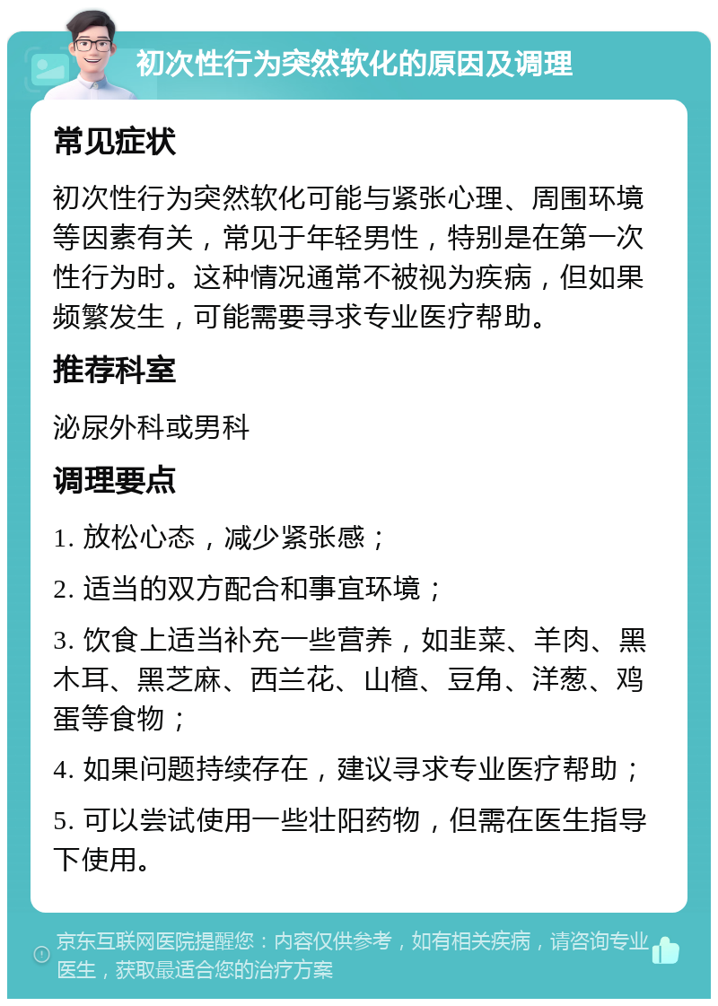 初次性行为突然软化的原因及调理 常见症状 初次性行为突然软化可能与紧张心理、周围环境等因素有关，常见于年轻男性，特别是在第一次性行为时。这种情况通常不被视为疾病，但如果频繁发生，可能需要寻求专业医疗帮助。 推荐科室 泌尿外科或男科 调理要点 1. 放松心态，减少紧张感； 2. 适当的双方配合和事宜环境； 3. 饮食上适当补充一些营养，如韭菜、羊肉、黑木耳、黑芝麻、西兰花、山楂、豆角、洋葱、鸡蛋等食物； 4. 如果问题持续存在，建议寻求专业医疗帮助； 5. 可以尝试使用一些壮阳药物，但需在医生指导下使用。