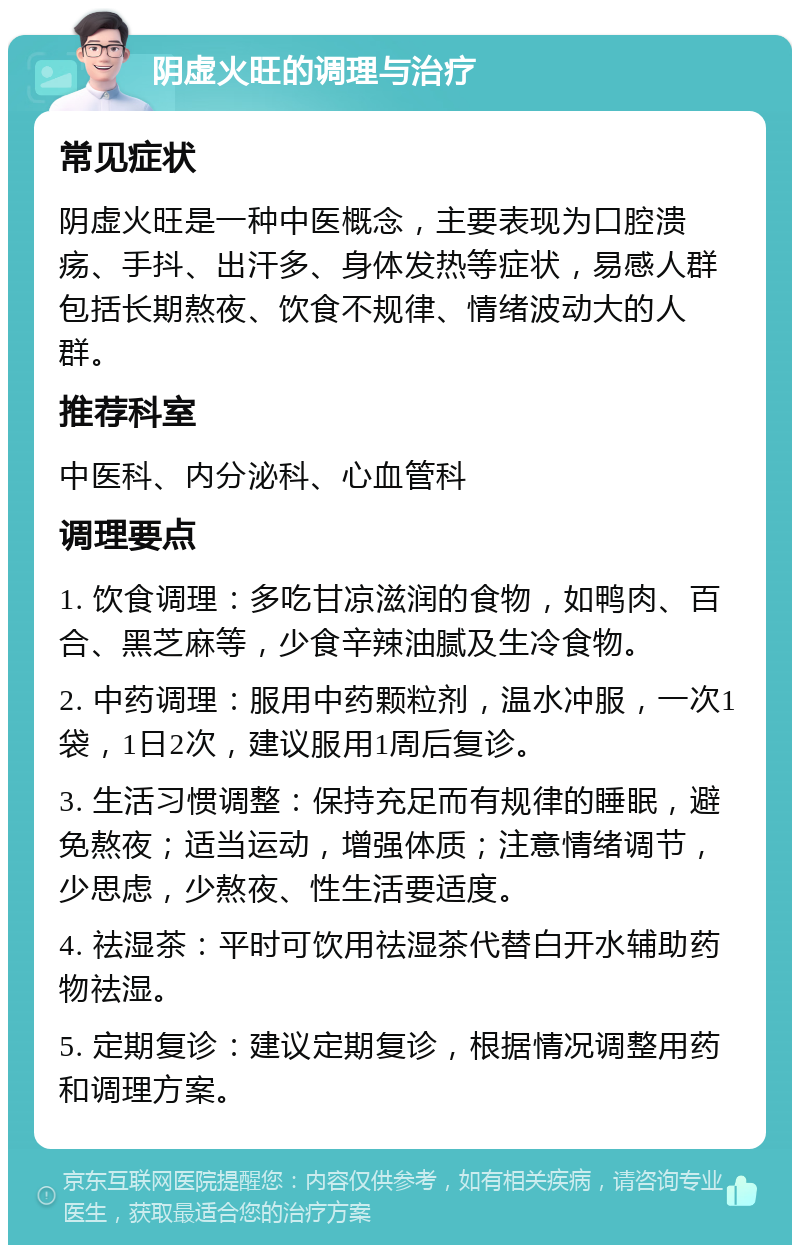 阴虚火旺的调理与治疗 常见症状 阴虚火旺是一种中医概念，主要表现为口腔溃疡、手抖、出汗多、身体发热等症状，易感人群包括长期熬夜、饮食不规律、情绪波动大的人群。 推荐科室 中医科、内分泌科、心血管科 调理要点 1. 饮食调理：多吃甘凉滋润的食物，如鸭肉、百合、黑芝麻等，少食辛辣油腻及生冷食物。 2. 中药调理：服用中药颗粒剂，温水冲服，一次1袋，1日2次，建议服用1周后复诊。 3. 生活习惯调整：保持充足而有规律的睡眠，避免熬夜；适当运动，增强体质；注意情绪调节，少思虑，少熬夜、性生活要适度。 4. 祛湿茶：平时可饮用祛湿茶代替白开水辅助药物祛湿。 5. 定期复诊：建议定期复诊，根据情况调整用药和调理方案。