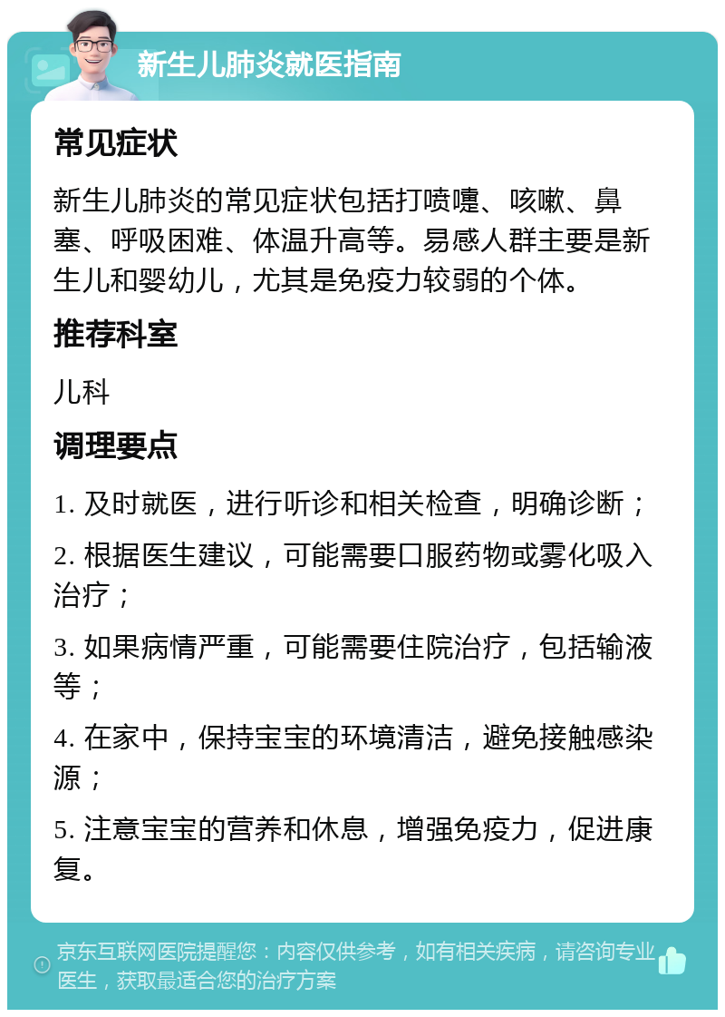 新生儿肺炎就医指南 常见症状 新生儿肺炎的常见症状包括打喷嚏、咳嗽、鼻塞、呼吸困难、体温升高等。易感人群主要是新生儿和婴幼儿，尤其是免疫力较弱的个体。 推荐科室 儿科 调理要点 1. 及时就医，进行听诊和相关检查，明确诊断； 2. 根据医生建议，可能需要口服药物或雾化吸入治疗； 3. 如果病情严重，可能需要住院治疗，包括输液等； 4. 在家中，保持宝宝的环境清洁，避免接触感染源； 5. 注意宝宝的营养和休息，增强免疫力，促进康复。