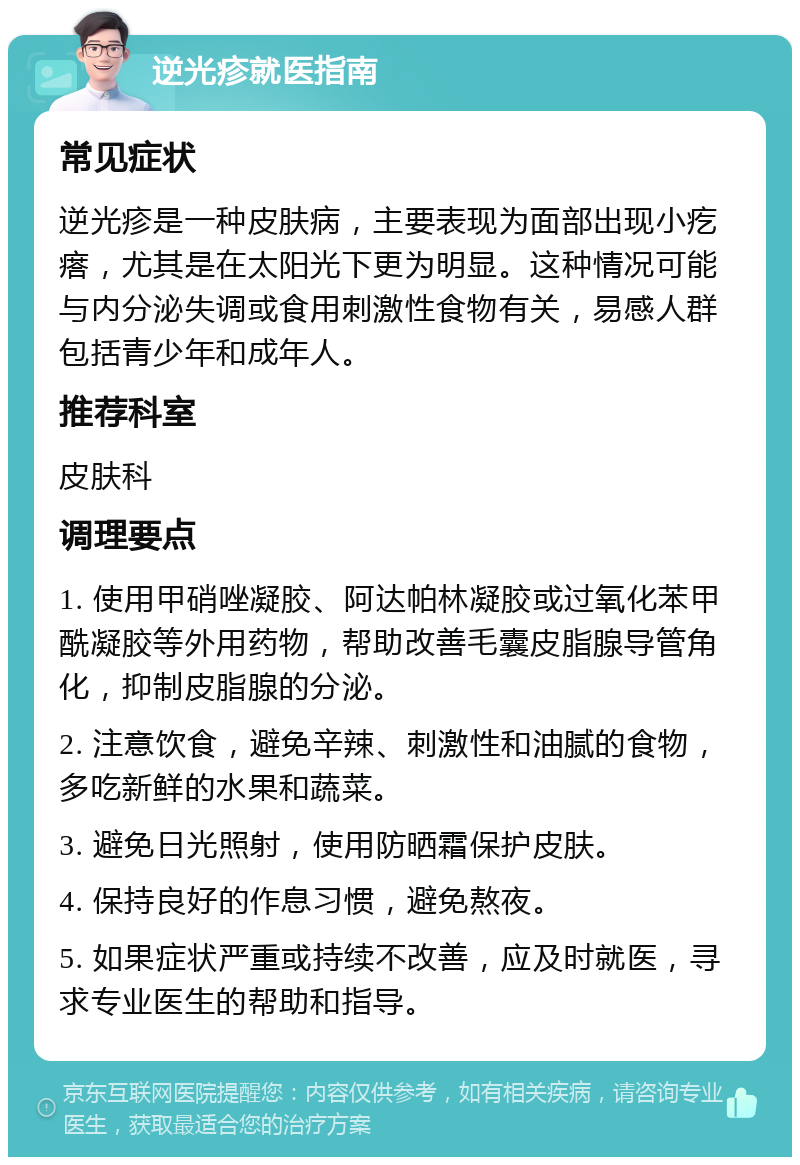 逆光疹就医指南 常见症状 逆光疹是一种皮肤病，主要表现为面部出现小疙瘩，尤其是在太阳光下更为明显。这种情况可能与内分泌失调或食用刺激性食物有关，易感人群包括青少年和成年人。 推荐科室 皮肤科 调理要点 1. 使用甲硝唑凝胶、阿达帕林凝胶或过氧化苯甲酰凝胶等外用药物，帮助改善毛囊皮脂腺导管角化，抑制皮脂腺的分泌。 2. 注意饮食，避免辛辣、刺激性和油腻的食物，多吃新鲜的水果和蔬菜。 3. 避免日光照射，使用防晒霜保护皮肤。 4. 保持良好的作息习惯，避免熬夜。 5. 如果症状严重或持续不改善，应及时就医，寻求专业医生的帮助和指导。