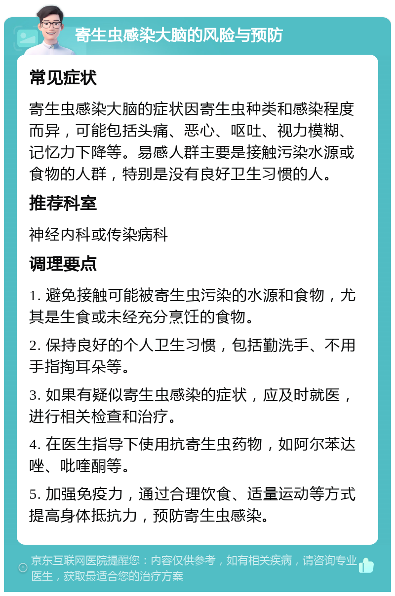 寄生虫感染大脑的风险与预防 常见症状 寄生虫感染大脑的症状因寄生虫种类和感染程度而异，可能包括头痛、恶心、呕吐、视力模糊、记忆力下降等。易感人群主要是接触污染水源或食物的人群，特别是没有良好卫生习惯的人。 推荐科室 神经内科或传染病科 调理要点 1. 避免接触可能被寄生虫污染的水源和食物，尤其是生食或未经充分烹饪的食物。 2. 保持良好的个人卫生习惯，包括勤洗手、不用手指掏耳朵等。 3. 如果有疑似寄生虫感染的症状，应及时就医，进行相关检查和治疗。 4. 在医生指导下使用抗寄生虫药物，如阿尔苯达唑、吡喹酮等。 5. 加强免疫力，通过合理饮食、适量运动等方式提高身体抵抗力，预防寄生虫感染。