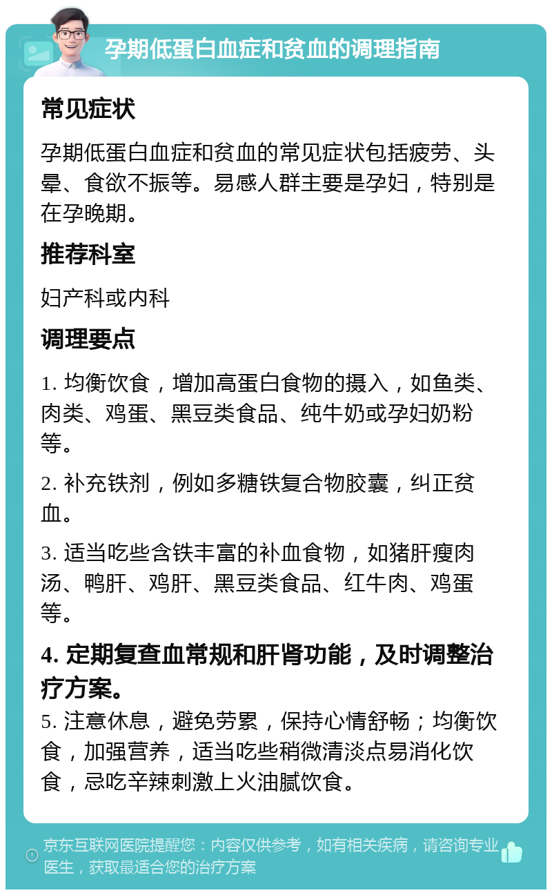 孕期低蛋白血症和贫血的调理指南 常见症状 孕期低蛋白血症和贫血的常见症状包括疲劳、头晕、食欲不振等。易感人群主要是孕妇，特别是在孕晚期。 推荐科室 妇产科或内科 调理要点 1. 均衡饮食，增加高蛋白食物的摄入，如鱼类、肉类、鸡蛋、黑豆类食品、纯牛奶或孕妇奶粉等。 2. 补充铁剂，例如多糖铁复合物胶囊，纠正贫血。 3. 适当吃些含铁丰富的补血食物，如猪肝瘦肉汤、鸭肝、鸡肝、黑豆类食品、红牛肉、鸡蛋等。 4. 定期复查血常规和肝肾功能，及时调整治疗方案。 5. 注意休息，避免劳累，保持心情舒畅；均衡饮食，加强营养，适当吃些稍微清淡点易消化饮食，忌吃辛辣刺激上火油腻饮食。