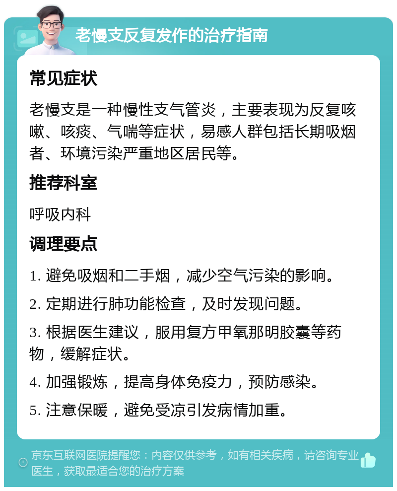 老慢支反复发作的治疗指南 常见症状 老慢支是一种慢性支气管炎，主要表现为反复咳嗽、咳痰、气喘等症状，易感人群包括长期吸烟者、环境污染严重地区居民等。 推荐科室 呼吸内科 调理要点 1. 避免吸烟和二手烟，减少空气污染的影响。 2. 定期进行肺功能检查，及时发现问题。 3. 根据医生建议，服用复方甲氧那明胶囊等药物，缓解症状。 4. 加强锻炼，提高身体免疫力，预防感染。 5. 注意保暖，避免受凉引发病情加重。