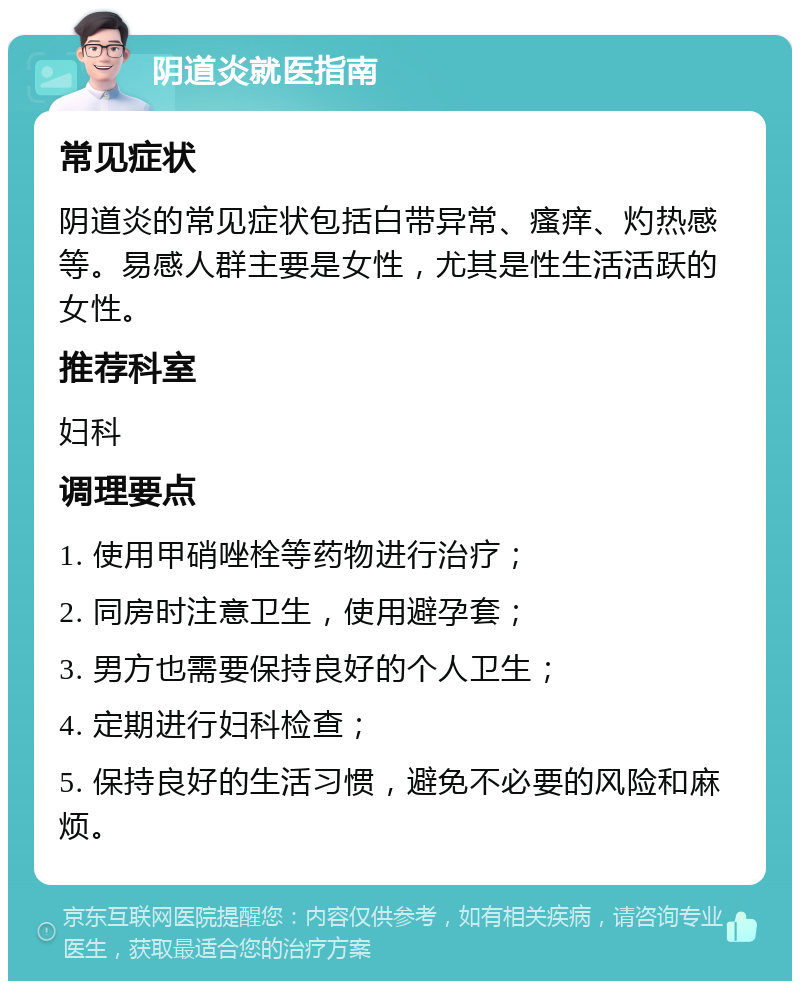 阴道炎就医指南 常见症状 阴道炎的常见症状包括白带异常、瘙痒、灼热感等。易感人群主要是女性，尤其是性生活活跃的女性。 推荐科室 妇科 调理要点 1. 使用甲硝唑栓等药物进行治疗； 2. 同房时注意卫生，使用避孕套； 3. 男方也需要保持良好的个人卫生； 4. 定期进行妇科检查； 5. 保持良好的生活习惯，避免不必要的风险和麻烦。