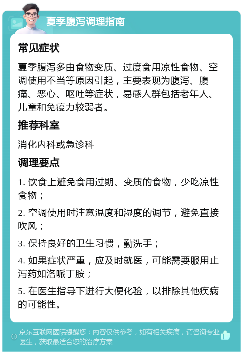 夏季腹泻调理指南 常见症状 夏季腹泻多由食物变质、过度食用凉性食物、空调使用不当等原因引起，主要表现为腹泻、腹痛、恶心、呕吐等症状，易感人群包括老年人、儿童和免疫力较弱者。 推荐科室 消化内科或急诊科 调理要点 1. 饮食上避免食用过期、变质的食物，少吃凉性食物； 2. 空调使用时注意温度和湿度的调节，避免直接吹风； 3. 保持良好的卫生习惯，勤洗手； 4. 如果症状严重，应及时就医，可能需要服用止泻药如洛哌丁胺； 5. 在医生指导下进行大便化验，以排除其他疾病的可能性。