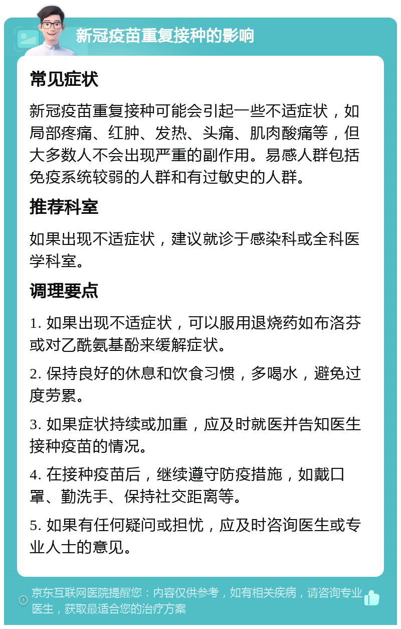 新冠疫苗重复接种的影响 常见症状 新冠疫苗重复接种可能会引起一些不适症状，如局部疼痛、红肿、发热、头痛、肌肉酸痛等，但大多数人不会出现严重的副作用。易感人群包括免疫系统较弱的人群和有过敏史的人群。 推荐科室 如果出现不适症状，建议就诊于感染科或全科医学科室。 调理要点 1. 如果出现不适症状，可以服用退烧药如布洛芬或对乙酰氨基酚来缓解症状。 2. 保持良好的休息和饮食习惯，多喝水，避免过度劳累。 3. 如果症状持续或加重，应及时就医并告知医生接种疫苗的情况。 4. 在接种疫苗后，继续遵守防疫措施，如戴口罩、勤洗手、保持社交距离等。 5. 如果有任何疑问或担忧，应及时咨询医生或专业人士的意见。