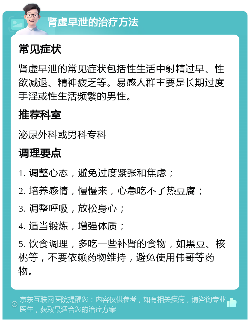 肾虚早泄的治疗方法 常见症状 肾虚早泄的常见症状包括性生活中射精过早、性欲减退、精神疲乏等。易感人群主要是长期过度手淫或性生活频繁的男性。 推荐科室 泌尿外科或男科专科 调理要点 1. 调整心态，避免过度紧张和焦虑； 2. 培养感情，慢慢来，心急吃不了热豆腐； 3. 调整呼吸，放松身心； 4. 适当锻炼，增强体质； 5. 饮食调理，多吃一些补肾的食物，如黑豆、核桃等，不要依赖药物维持，避免使用伟哥等药物。