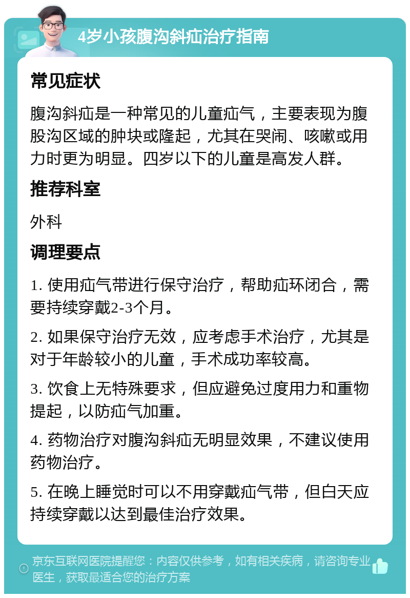 4岁小孩腹沟斜疝治疗指南 常见症状 腹沟斜疝是一种常见的儿童疝气，主要表现为腹股沟区域的肿块或隆起，尤其在哭闹、咳嗽或用力时更为明显。四岁以下的儿童是高发人群。 推荐科室 外科 调理要点 1. 使用疝气带进行保守治疗，帮助疝环闭合，需要持续穿戴2-3个月。 2. 如果保守治疗无效，应考虑手术治疗，尤其是对于年龄较小的儿童，手术成功率较高。 3. 饮食上无特殊要求，但应避免过度用力和重物提起，以防疝气加重。 4. 药物治疗对腹沟斜疝无明显效果，不建议使用药物治疗。 5. 在晚上睡觉时可以不用穿戴疝气带，但白天应持续穿戴以达到最佳治疗效果。