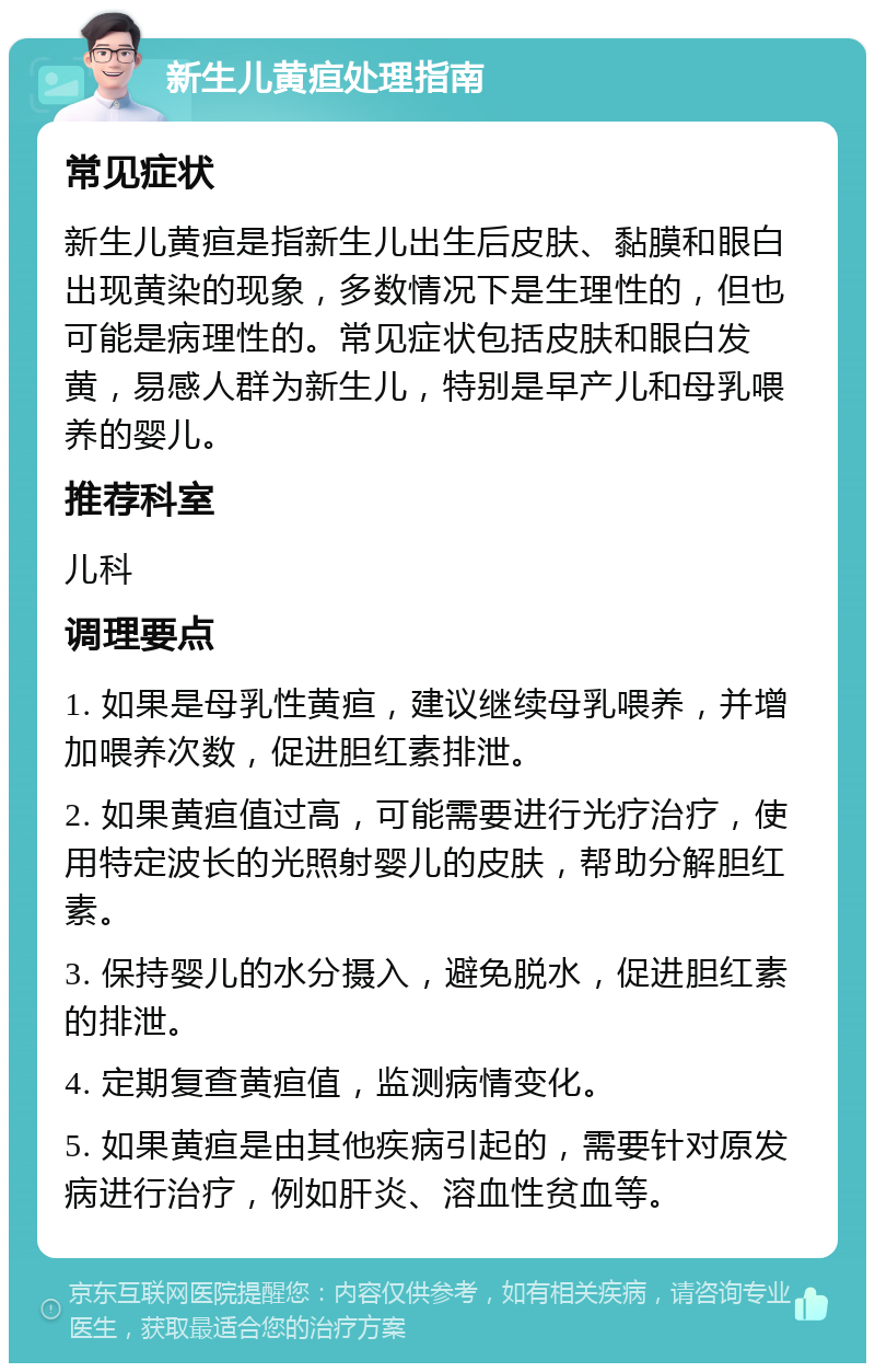 新生儿黄疸处理指南 常见症状 新生儿黄疸是指新生儿出生后皮肤、黏膜和眼白出现黄染的现象，多数情况下是生理性的，但也可能是病理性的。常见症状包括皮肤和眼白发黄，易感人群为新生儿，特别是早产儿和母乳喂养的婴儿。 推荐科室 儿科 调理要点 1. 如果是母乳性黄疸，建议继续母乳喂养，并增加喂养次数，促进胆红素排泄。 2. 如果黄疸值过高，可能需要进行光疗治疗，使用特定波长的光照射婴儿的皮肤，帮助分解胆红素。 3. 保持婴儿的水分摄入，避免脱水，促进胆红素的排泄。 4. 定期复查黄疸值，监测病情变化。 5. 如果黄疸是由其他疾病引起的，需要针对原发病进行治疗，例如肝炎、溶血性贫血等。