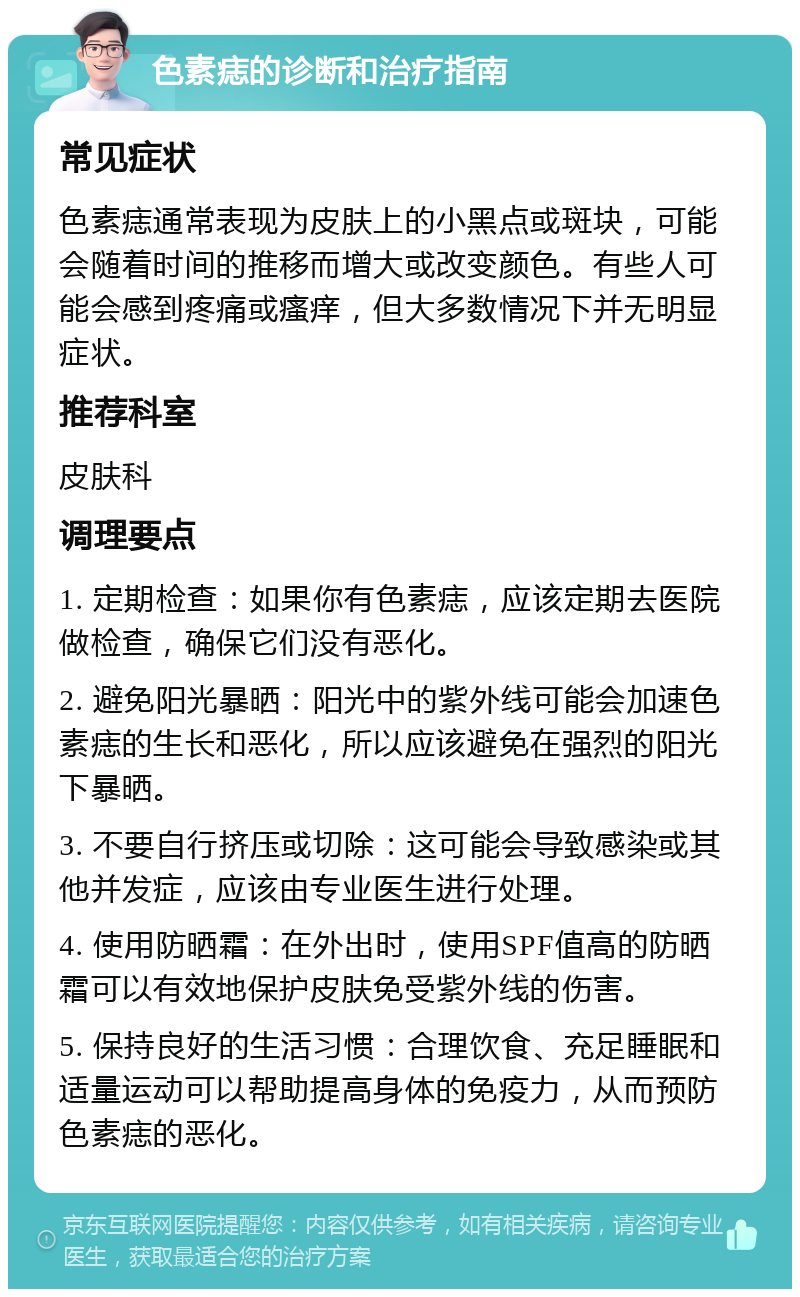 色素痣的诊断和治疗指南 常见症状 色素痣通常表现为皮肤上的小黑点或斑块，可能会随着时间的推移而增大或改变颜色。有些人可能会感到疼痛或瘙痒，但大多数情况下并无明显症状。 推荐科室 皮肤科 调理要点 1. 定期检查：如果你有色素痣，应该定期去医院做检查，确保它们没有恶化。 2. 避免阳光暴晒：阳光中的紫外线可能会加速色素痣的生长和恶化，所以应该避免在强烈的阳光下暴晒。 3. 不要自行挤压或切除：这可能会导致感染或其他并发症，应该由专业医生进行处理。 4. 使用防晒霜：在外出时，使用SPF值高的防晒霜可以有效地保护皮肤免受紫外线的伤害。 5. 保持良好的生活习惯：合理饮食、充足睡眠和适量运动可以帮助提高身体的免疫力，从而预防色素痣的恶化。