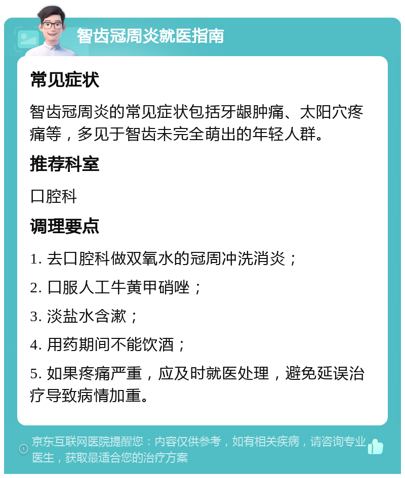 智齿冠周炎就医指南 常见症状 智齿冠周炎的常见症状包括牙龈肿痛、太阳穴疼痛等，多见于智齿未完全萌出的年轻人群。 推荐科室 口腔科 调理要点 1. 去口腔科做双氧水的冠周冲洗消炎； 2. 口服人工牛黄甲硝唑； 3. 淡盐水含漱； 4. 用药期间不能饮酒； 5. 如果疼痛严重，应及时就医处理，避免延误治疗导致病情加重。