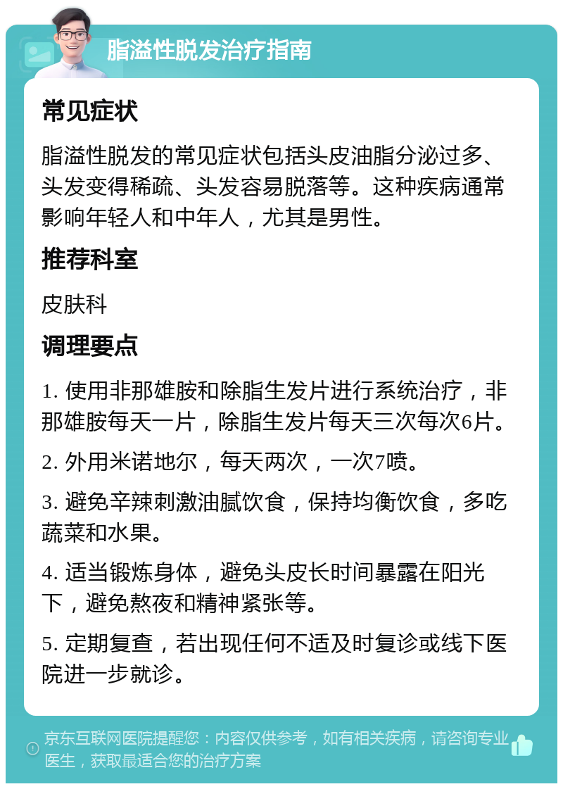 脂溢性脱发治疗指南 常见症状 脂溢性脱发的常见症状包括头皮油脂分泌过多、头发变得稀疏、头发容易脱落等。这种疾病通常影响年轻人和中年人，尤其是男性。 推荐科室 皮肤科 调理要点 1. 使用非那雄胺和除脂生发片进行系统治疗，非那雄胺每天一片，除脂生发片每天三次每次6片。 2. 外用米诺地尔，每天两次，一次7喷。 3. 避免辛辣刺激油腻饮食，保持均衡饮食，多吃蔬菜和水果。 4. 适当锻炼身体，避免头皮长时间暴露在阳光下，避免熬夜和精神紧张等。 5. 定期复查，若出现任何不适及时复诊或线下医院进一步就诊。