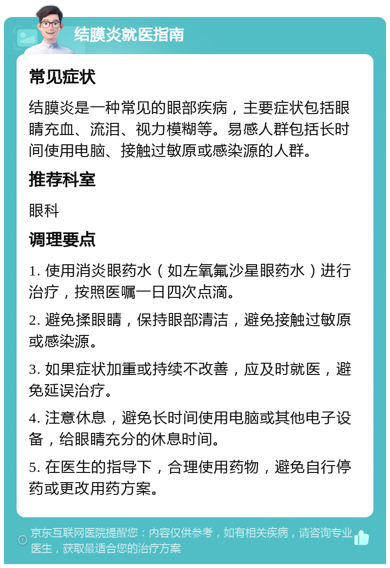 结膜炎就医指南 常见症状 结膜炎是一种常见的眼部疾病，主要症状包括眼睛充血、流泪、视力模糊等。易感人群包括长时间使用电脑、接触过敏原或感染源的人群。 推荐科室 眼科 调理要点 1. 使用消炎眼药水（如左氧氟沙星眼药水）进行治疗，按照医嘱一日四次点滴。 2. 避免揉眼睛，保持眼部清洁，避免接触过敏原或感染源。 3. 如果症状加重或持续不改善，应及时就医，避免延误治疗。 4. 注意休息，避免长时间使用电脑或其他电子设备，给眼睛充分的休息时间。 5. 在医生的指导下，合理使用药物，避免自行停药或更改用药方案。