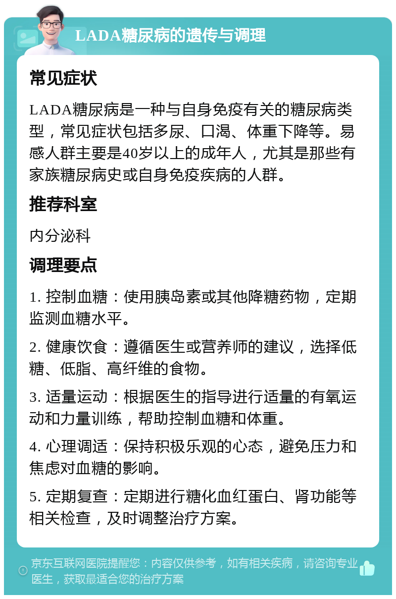 LADA糖尿病的遗传与调理 常见症状 LADA糖尿病是一种与自身免疫有关的糖尿病类型，常见症状包括多尿、口渴、体重下降等。易感人群主要是40岁以上的成年人，尤其是那些有家族糖尿病史或自身免疫疾病的人群。 推荐科室 内分泌科 调理要点 1. 控制血糖：使用胰岛素或其他降糖药物，定期监测血糖水平。 2. 健康饮食：遵循医生或营养师的建议，选择低糖、低脂、高纤维的食物。 3. 适量运动：根据医生的指导进行适量的有氧运动和力量训练，帮助控制血糖和体重。 4. 心理调适：保持积极乐观的心态，避免压力和焦虑对血糖的影响。 5. 定期复查：定期进行糖化血红蛋白、肾功能等相关检查，及时调整治疗方案。