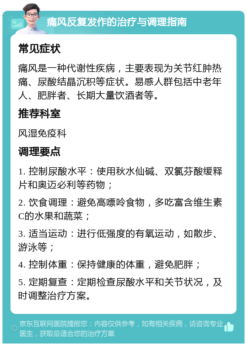 痛风反复发作的治疗与调理指南 常见症状 痛风是一种代谢性疾病，主要表现为关节红肿热痛、尿酸结晶沉积等症状。易感人群包括中老年人、肥胖者、长期大量饮酒者等。 推荐科室 风湿免疫科 调理要点 1. 控制尿酸水平：使用秋水仙碱、双氯芬酸缓释片和奥迈必利等药物； 2. 饮食调理：避免高嘌呤食物，多吃富含维生素C的水果和蔬菜； 3. 适当运动：进行低强度的有氧运动，如散步、游泳等； 4. 控制体重：保持健康的体重，避免肥胖； 5. 定期复查：定期检查尿酸水平和关节状况，及时调整治疗方案。