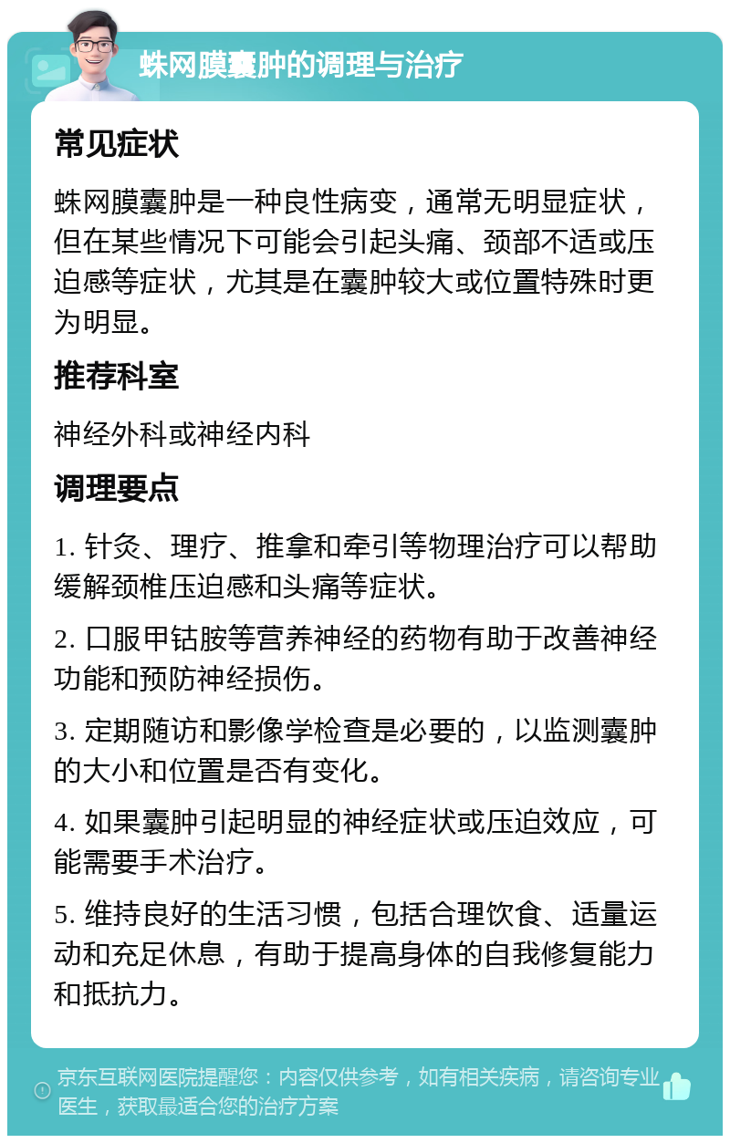 蛛网膜囊肿的调理与治疗 常见症状 蛛网膜囊肿是一种良性病变，通常无明显症状，但在某些情况下可能会引起头痛、颈部不适或压迫感等症状，尤其是在囊肿较大或位置特殊时更为明显。 推荐科室 神经外科或神经内科 调理要点 1. 针灸、理疗、推拿和牵引等物理治疗可以帮助缓解颈椎压迫感和头痛等症状。 2. 口服甲钴胺等营养神经的药物有助于改善神经功能和预防神经损伤。 3. 定期随访和影像学检查是必要的，以监测囊肿的大小和位置是否有变化。 4. 如果囊肿引起明显的神经症状或压迫效应，可能需要手术治疗。 5. 维持良好的生活习惯，包括合理饮食、适量运动和充足休息，有助于提高身体的自我修复能力和抵抗力。