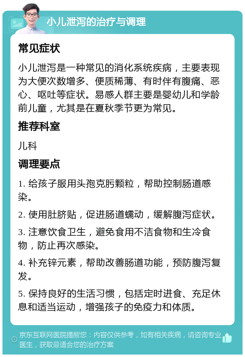 小儿泄泻的治疗与调理 常见症状 小儿泄泻是一种常见的消化系统疾病，主要表现为大便次数增多、便质稀薄、有时伴有腹痛、恶心、呕吐等症状。易感人群主要是婴幼儿和学龄前儿童，尤其是在夏秋季节更为常见。 推荐科室 儿科 调理要点 1. 给孩子服用头孢克肟颗粒，帮助控制肠道感染。 2. 使用肚脐贴，促进肠道蠕动，缓解腹泻症状。 3. 注意饮食卫生，避免食用不洁食物和生冷食物，防止再次感染。 4. 补充锌元素，帮助改善肠道功能，预防腹泻复发。 5. 保持良好的生活习惯，包括定时进食、充足休息和适当运动，增强孩子的免疫力和体质。