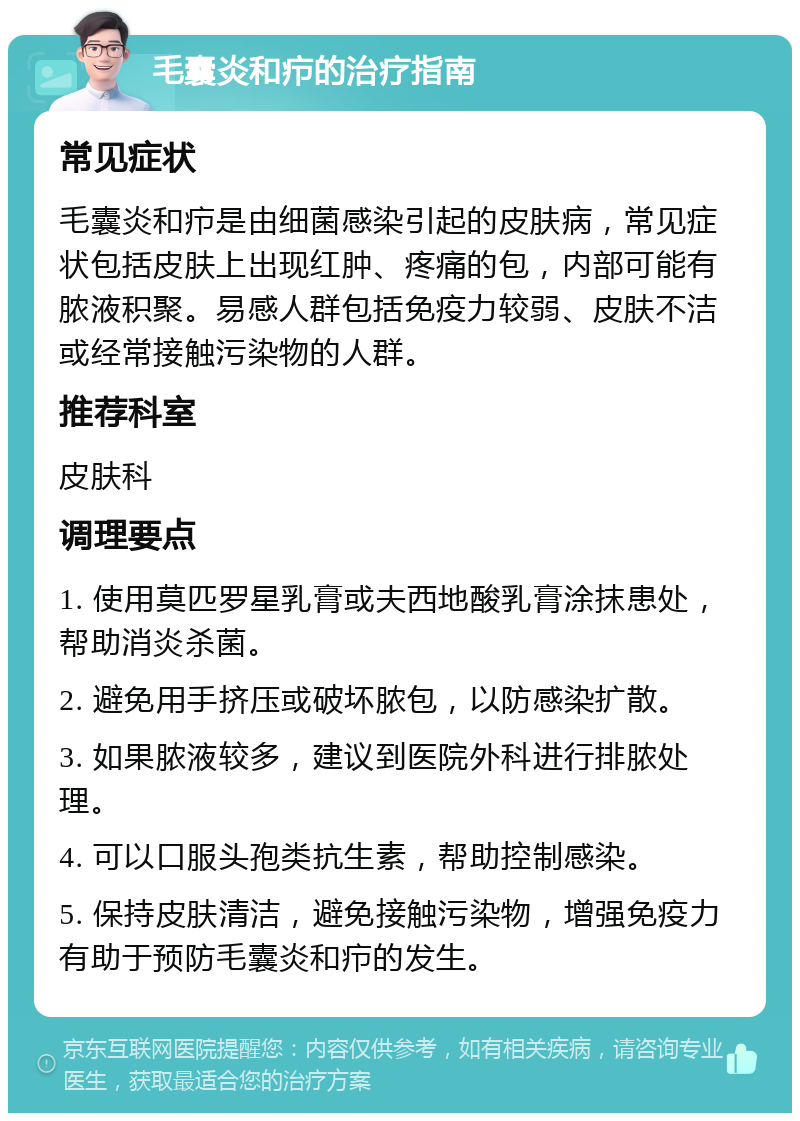 毛囊炎和疖的治疗指南 常见症状 毛囊炎和疖是由细菌感染引起的皮肤病，常见症状包括皮肤上出现红肿、疼痛的包，内部可能有脓液积聚。易感人群包括免疫力较弱、皮肤不洁或经常接触污染物的人群。 推荐科室 皮肤科 调理要点 1. 使用莫匹罗星乳膏或夫西地酸乳膏涂抹患处，帮助消炎杀菌。 2. 避免用手挤压或破坏脓包，以防感染扩散。 3. 如果脓液较多，建议到医院外科进行排脓处理。 4. 可以口服头孢类抗生素，帮助控制感染。 5. 保持皮肤清洁，避免接触污染物，增强免疫力有助于预防毛囊炎和疖的发生。