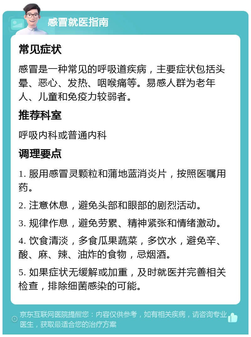 感冒就医指南 常见症状 感冒是一种常见的呼吸道疾病，主要症状包括头晕、恶心、发热、咽喉痛等。易感人群为老年人、儿童和免疫力较弱者。 推荐科室 呼吸内科或普通内科 调理要点 1. 服用感冒灵颗粒和蒲地蓝消炎片，按照医嘱用药。 2. 注意休息，避免头部和眼部的剧烈活动。 3. 规律作息，避免劳累、精神紧张和情绪激动。 4. 饮食清淡，多食瓜果蔬菜，多饮水，避免辛、酸、麻、辣、油炸的食物，忌烟酒。 5. 如果症状无缓解或加重，及时就医并完善相关检查，排除细菌感染的可能。