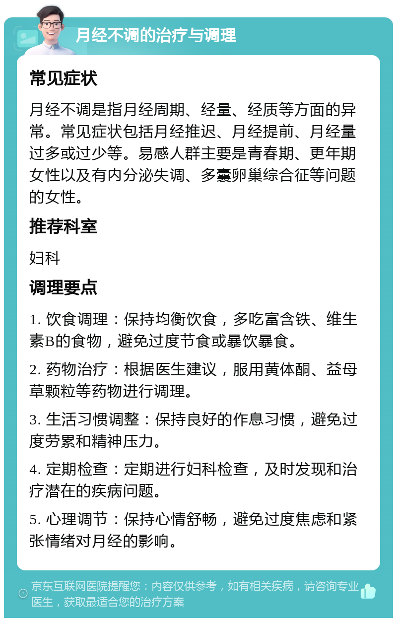 月经不调的治疗与调理 常见症状 月经不调是指月经周期、经量、经质等方面的异常。常见症状包括月经推迟、月经提前、月经量过多或过少等。易感人群主要是青春期、更年期女性以及有内分泌失调、多囊卵巢综合征等问题的女性。 推荐科室 妇科 调理要点 1. 饮食调理：保持均衡饮食，多吃富含铁、维生素B的食物，避免过度节食或暴饮暴食。 2. 药物治疗：根据医生建议，服用黄体酮、益母草颗粒等药物进行调理。 3. 生活习惯调整：保持良好的作息习惯，避免过度劳累和精神压力。 4. 定期检查：定期进行妇科检查，及时发现和治疗潜在的疾病问题。 5. 心理调节：保持心情舒畅，避免过度焦虑和紧张情绪对月经的影响。