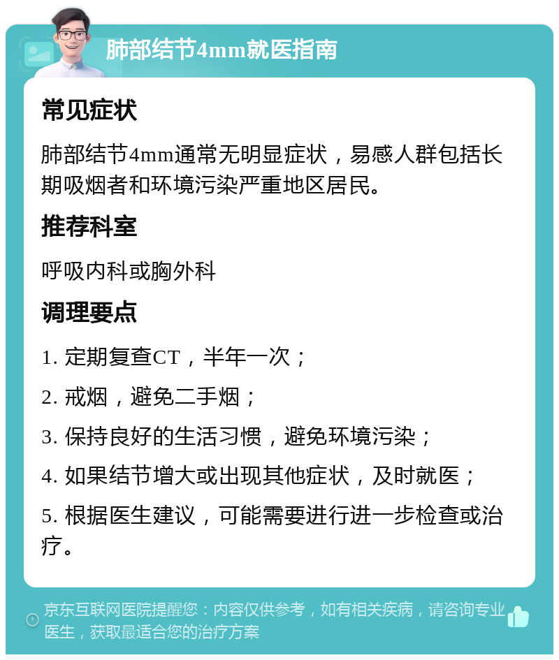 肺部结节4mm就医指南 常见症状 肺部结节4mm通常无明显症状，易感人群包括长期吸烟者和环境污染严重地区居民。 推荐科室 呼吸内科或胸外科 调理要点 1. 定期复查CT，半年一次； 2. 戒烟，避免二手烟； 3. 保持良好的生活习惯，避免环境污染； 4. 如果结节增大或出现其他症状，及时就医； 5. 根据医生建议，可能需要进行进一步检查或治疗。