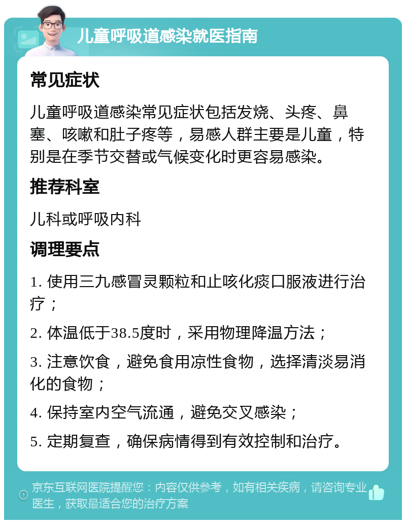 儿童呼吸道感染就医指南 常见症状 儿童呼吸道感染常见症状包括发烧、头疼、鼻塞、咳嗽和肚子疼等，易感人群主要是儿童，特别是在季节交替或气候变化时更容易感染。 推荐科室 儿科或呼吸内科 调理要点 1. 使用三九感冒灵颗粒和止咳化痰口服液进行治疗； 2. 体温低于38.5度时，采用物理降温方法； 3. 注意饮食，避免食用凉性食物，选择清淡易消化的食物； 4. 保持室内空气流通，避免交叉感染； 5. 定期复查，确保病情得到有效控制和治疗。