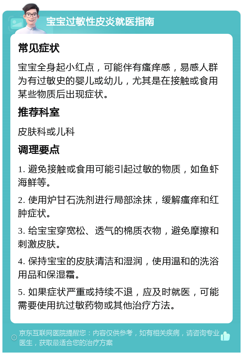 宝宝过敏性皮炎就医指南 常见症状 宝宝全身起小红点，可能伴有瘙痒感，易感人群为有过敏史的婴儿或幼儿，尤其是在接触或食用某些物质后出现症状。 推荐科室 皮肤科或儿科 调理要点 1. 避免接触或食用可能引起过敏的物质，如鱼虾海鲜等。 2. 使用炉甘石洗剂进行局部涂抹，缓解瘙痒和红肿症状。 3. 给宝宝穿宽松、透气的棉质衣物，避免摩擦和刺激皮肤。 4. 保持宝宝的皮肤清洁和湿润，使用温和的洗浴用品和保湿霜。 5. 如果症状严重或持续不退，应及时就医，可能需要使用抗过敏药物或其他治疗方法。