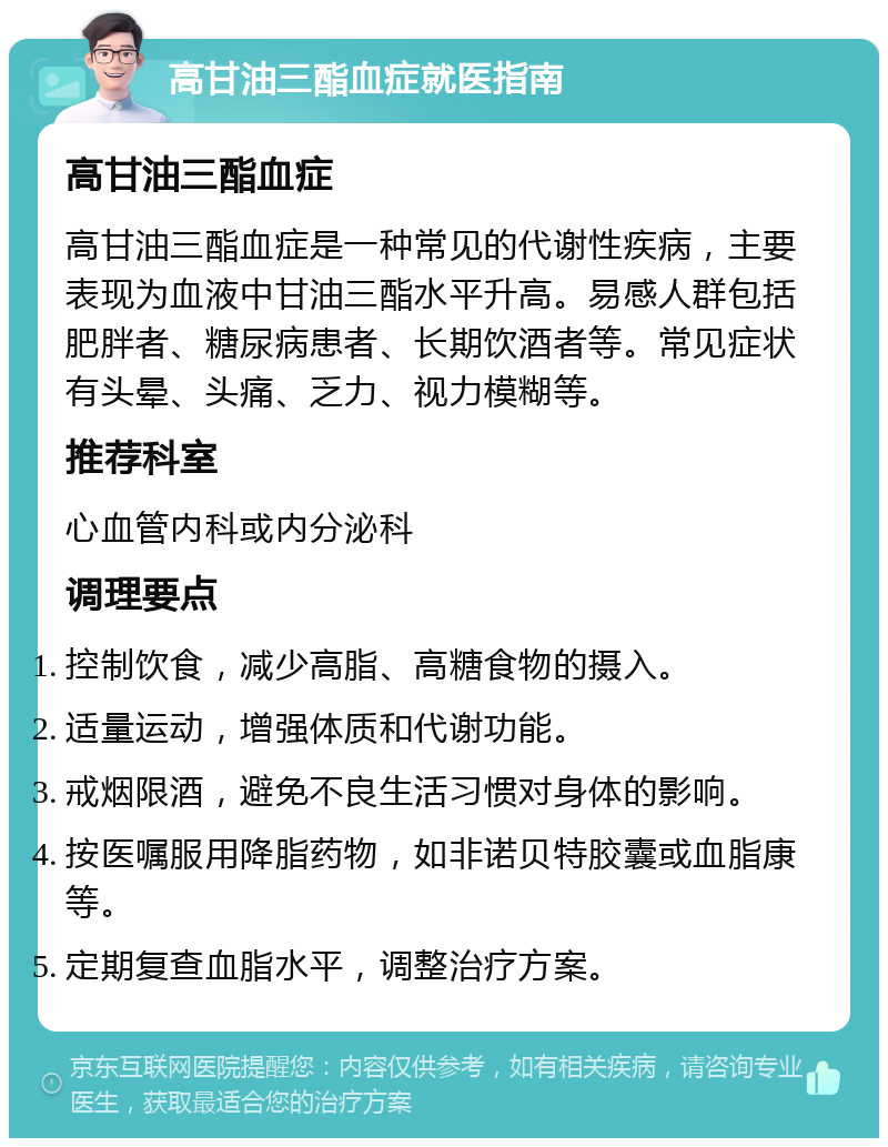 高甘油三酯血症就医指南 高甘油三酯血症 高甘油三酯血症是一种常见的代谢性疾病，主要表现为血液中甘油三酯水平升高。易感人群包括肥胖者、糖尿病患者、长期饮酒者等。常见症状有头晕、头痛、乏力、视力模糊等。 推荐科室 心血管内科或内分泌科 调理要点 控制饮食，减少高脂、高糖食物的摄入。 适量运动，增强体质和代谢功能。 戒烟限酒，避免不良生活习惯对身体的影响。 按医嘱服用降脂药物，如非诺贝特胶囊或血脂康等。 定期复查血脂水平，调整治疗方案。