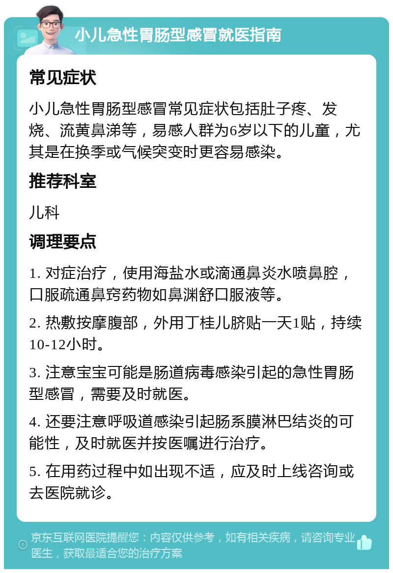 小儿急性胃肠型感冒就医指南 常见症状 小儿急性胃肠型感冒常见症状包括肚子疼、发烧、流黄鼻涕等，易感人群为6岁以下的儿童，尤其是在换季或气候突变时更容易感染。 推荐科室 儿科 调理要点 1. 对症治疗，使用海盐水或滴通鼻炎水喷鼻腔，口服疏通鼻窍药物如鼻渊舒口服液等。 2. 热敷按摩腹部，外用丁桂儿脐贴一天1贴，持续10-12小时。 3. 注意宝宝可能是肠道病毒感染引起的急性胃肠型感冒，需要及时就医。 4. 还要注意呼吸道感染引起肠系膜淋巴结炎的可能性，及时就医并按医嘱进行治疗。 5. 在用药过程中如出现不适，应及时上线咨询或去医院就诊。