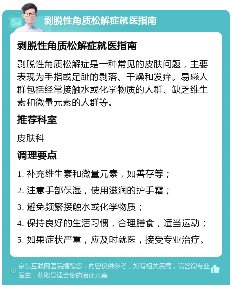 剥脱性角质松解症就医指南 剥脱性角质松解症就医指南 剥脱性角质松解症是一种常见的皮肤问题，主要表现为手指或足趾的剥落、干燥和发痒。易感人群包括经常接触水或化学物质的人群、缺乏维生素和微量元素的人群等。 推荐科室 皮肤科 调理要点 1. 补充维生素和微量元素，如善存等； 2. 注意手部保湿，使用滋润的护手霜； 3. 避免频繁接触水或化学物质； 4. 保持良好的生活习惯，合理膳食，适当运动； 5. 如果症状严重，应及时就医，接受专业治疗。