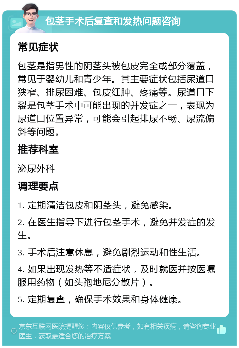 包茎手术后复查和发热问题咨询 常见症状 包茎是指男性的阴茎头被包皮完全或部分覆盖，常见于婴幼儿和青少年。其主要症状包括尿道口狭窄、排尿困难、包皮红肿、疼痛等。尿道口下裂是包茎手术中可能出现的并发症之一，表现为尿道口位置异常，可能会引起排尿不畅、尿流偏斜等问题。 推荐科室 泌尿外科 调理要点 1. 定期清洁包皮和阴茎头，避免感染。 2. 在医生指导下进行包茎手术，避免并发症的发生。 3. 手术后注意休息，避免剧烈运动和性生活。 4. 如果出现发热等不适症状，及时就医并按医嘱服用药物（如头孢地尼分散片）。 5. 定期复查，确保手术效果和身体健康。