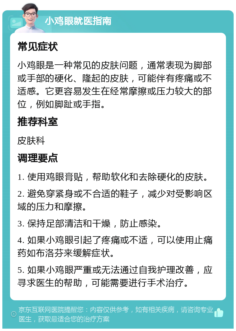 小鸡眼就医指南 常见症状 小鸡眼是一种常见的皮肤问题，通常表现为脚部或手部的硬化、隆起的皮肤，可能伴有疼痛或不适感。它更容易发生在经常摩擦或压力较大的部位，例如脚趾或手指。 推荐科室 皮肤科 调理要点 1. 使用鸡眼膏贴，帮助软化和去除硬化的皮肤。 2. 避免穿紧身或不合适的鞋子，减少对受影响区域的压力和摩擦。 3. 保持足部清洁和干燥，防止感染。 4. 如果小鸡眼引起了疼痛或不适，可以使用止痛药如布洛芬来缓解症状。 5. 如果小鸡眼严重或无法通过自我护理改善，应寻求医生的帮助，可能需要进行手术治疗。