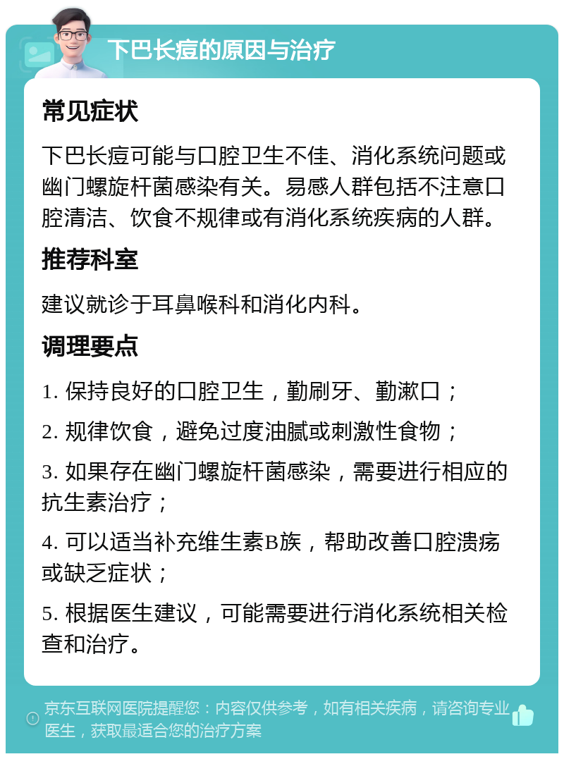 下巴长痘的原因与治疗 常见症状 下巴长痘可能与口腔卫生不佳、消化系统问题或幽门螺旋杆菌感染有关。易感人群包括不注意口腔清洁、饮食不规律或有消化系统疾病的人群。 推荐科室 建议就诊于耳鼻喉科和消化内科。 调理要点 1. 保持良好的口腔卫生，勤刷牙、勤漱口； 2. 规律饮食，避免过度油腻或刺激性食物； 3. 如果存在幽门螺旋杆菌感染，需要进行相应的抗生素治疗； 4. 可以适当补充维生素B族，帮助改善口腔溃疡或缺乏症状； 5. 根据医生建议，可能需要进行消化系统相关检查和治疗。