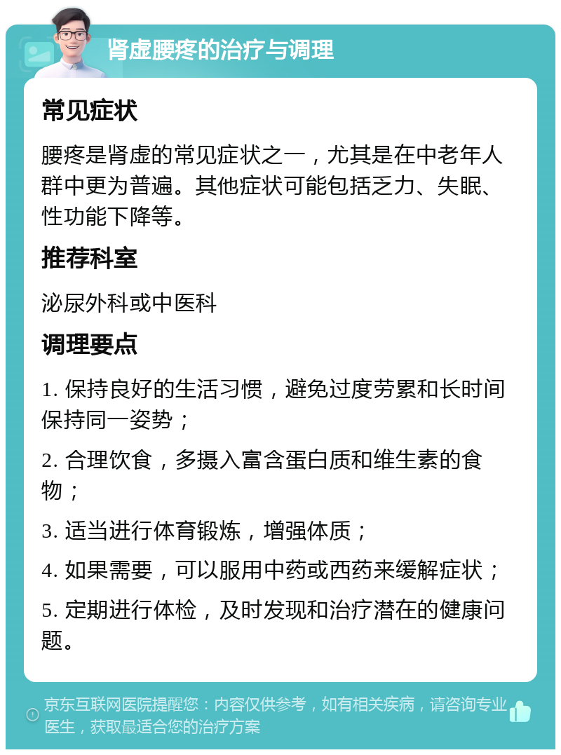 肾虚腰疼的治疗与调理 常见症状 腰疼是肾虚的常见症状之一，尤其是在中老年人群中更为普遍。其他症状可能包括乏力、失眠、性功能下降等。 推荐科室 泌尿外科或中医科 调理要点 1. 保持良好的生活习惯，避免过度劳累和长时间保持同一姿势； 2. 合理饮食，多摄入富含蛋白质和维生素的食物； 3. 适当进行体育锻炼，增强体质； 4. 如果需要，可以服用中药或西药来缓解症状； 5. 定期进行体检，及时发现和治疗潜在的健康问题。