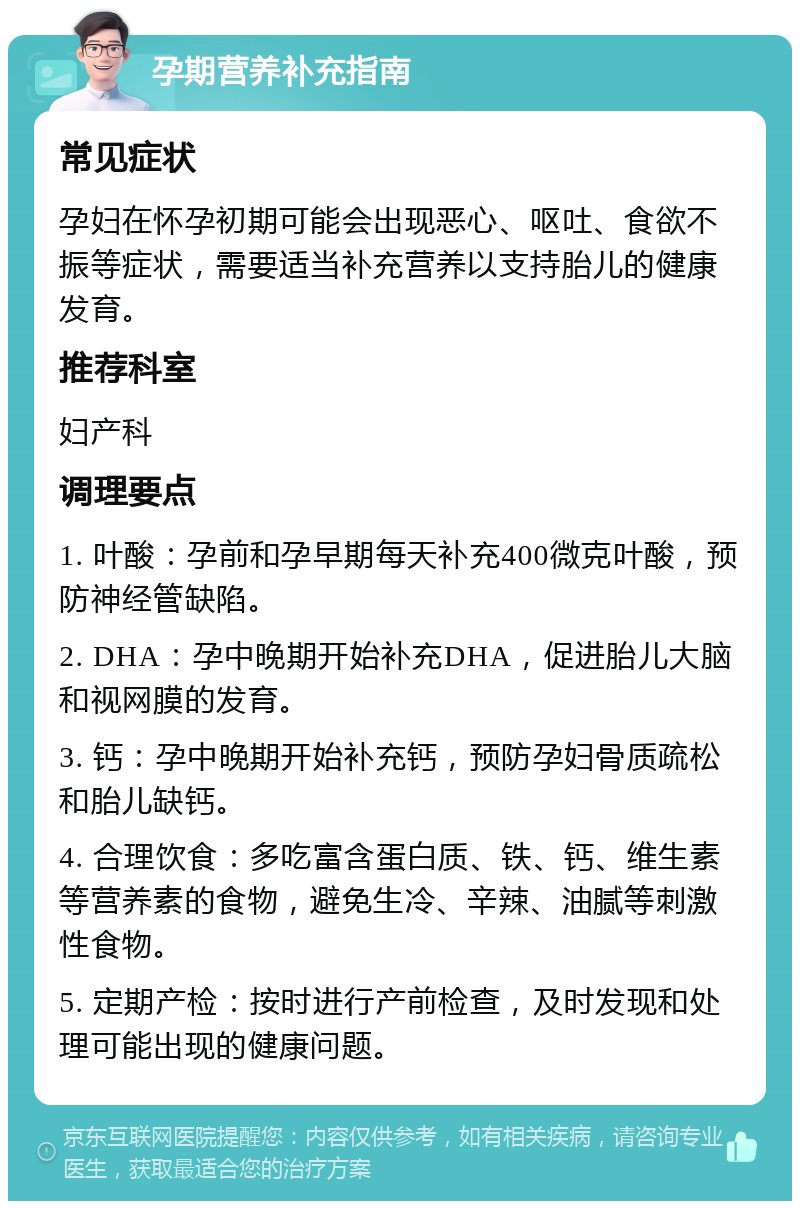 孕期营养补充指南 常见症状 孕妇在怀孕初期可能会出现恶心、呕吐、食欲不振等症状，需要适当补充营养以支持胎儿的健康发育。 推荐科室 妇产科 调理要点 1. 叶酸：孕前和孕早期每天补充400微克叶酸，预防神经管缺陷。 2. DHA：孕中晚期开始补充DHA，促进胎儿大脑和视网膜的发育。 3. 钙：孕中晚期开始补充钙，预防孕妇骨质疏松和胎儿缺钙。 4. 合理饮食：多吃富含蛋白质、铁、钙、维生素等营养素的食物，避免生冷、辛辣、油腻等刺激性食物。 5. 定期产检：按时进行产前检查，及时发现和处理可能出现的健康问题。