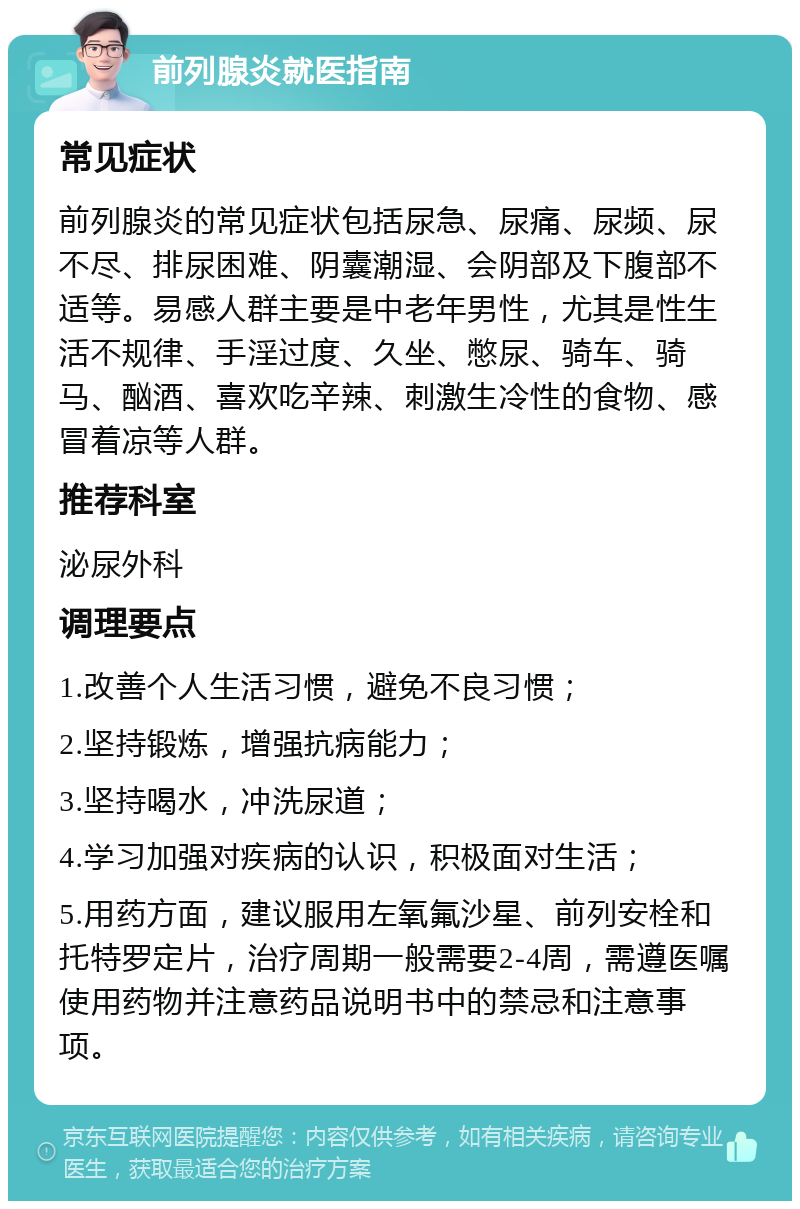 前列腺炎就医指南 常见症状 前列腺炎的常见症状包括尿急、尿痛、尿频、尿不尽、排尿困难、阴囊潮湿、会阴部及下腹部不适等。易感人群主要是中老年男性，尤其是性生活不规律、手淫过度、久坐、憋尿、骑车、骑马、酗酒、喜欢吃辛辣、刺激生冷性的食物、感冒着凉等人群。 推荐科室 泌尿外科 调理要点 1.改善个人生活习惯，避免不良习惯； 2.坚持锻炼，增强抗病能力； 3.坚持喝水，冲洗尿道； 4.学习加强对疾病的认识，积极面对生活； 5.用药方面，建议服用左氧氟沙星、前列安栓和托特罗定片，治疗周期一般需要2-4周，需遵医嘱使用药物并注意药品说明书中的禁忌和注意事项。