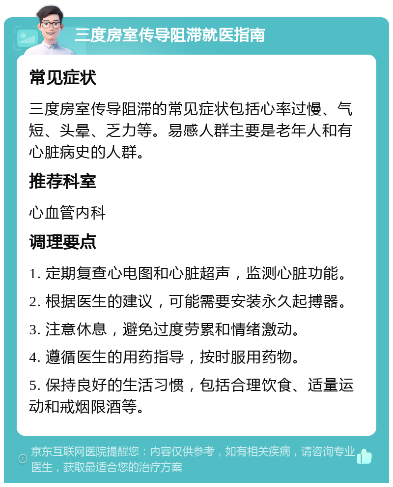 三度房室传导阻滞就医指南 常见症状 三度房室传导阻滞的常见症状包括心率过慢、气短、头晕、乏力等。易感人群主要是老年人和有心脏病史的人群。 推荐科室 心血管内科 调理要点 1. 定期复查心电图和心脏超声，监测心脏功能。 2. 根据医生的建议，可能需要安装永久起搏器。 3. 注意休息，避免过度劳累和情绪激动。 4. 遵循医生的用药指导，按时服用药物。 5. 保持良好的生活习惯，包括合理饮食、适量运动和戒烟限酒等。