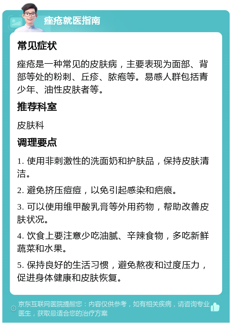 痤疮就医指南 常见症状 痤疮是一种常见的皮肤病，主要表现为面部、背部等处的粉刺、丘疹、脓疱等。易感人群包括青少年、油性皮肤者等。 推荐科室 皮肤科 调理要点 1. 使用非刺激性的洗面奶和护肤品，保持皮肤清洁。 2. 避免挤压痘痘，以免引起感染和疤痕。 3. 可以使用维甲酸乳膏等外用药物，帮助改善皮肤状况。 4. 饮食上要注意少吃油腻、辛辣食物，多吃新鲜蔬菜和水果。 5. 保持良好的生活习惯，避免熬夜和过度压力，促进身体健康和皮肤恢复。