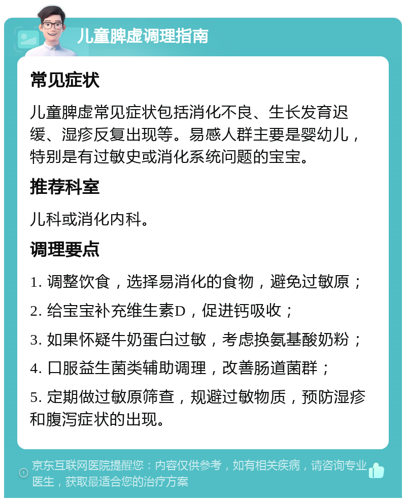 儿童脾虚调理指南 常见症状 儿童脾虚常见症状包括消化不良、生长发育迟缓、湿疹反复出现等。易感人群主要是婴幼儿，特别是有过敏史或消化系统问题的宝宝。 推荐科室 儿科或消化内科。 调理要点 1. 调整饮食，选择易消化的食物，避免过敏原； 2. 给宝宝补充维生素D，促进钙吸收； 3. 如果怀疑牛奶蛋白过敏，考虑换氨基酸奶粉； 4. 口服益生菌类辅助调理，改善肠道菌群； 5. 定期做过敏原筛查，规避过敏物质，预防湿疹和腹泻症状的出现。