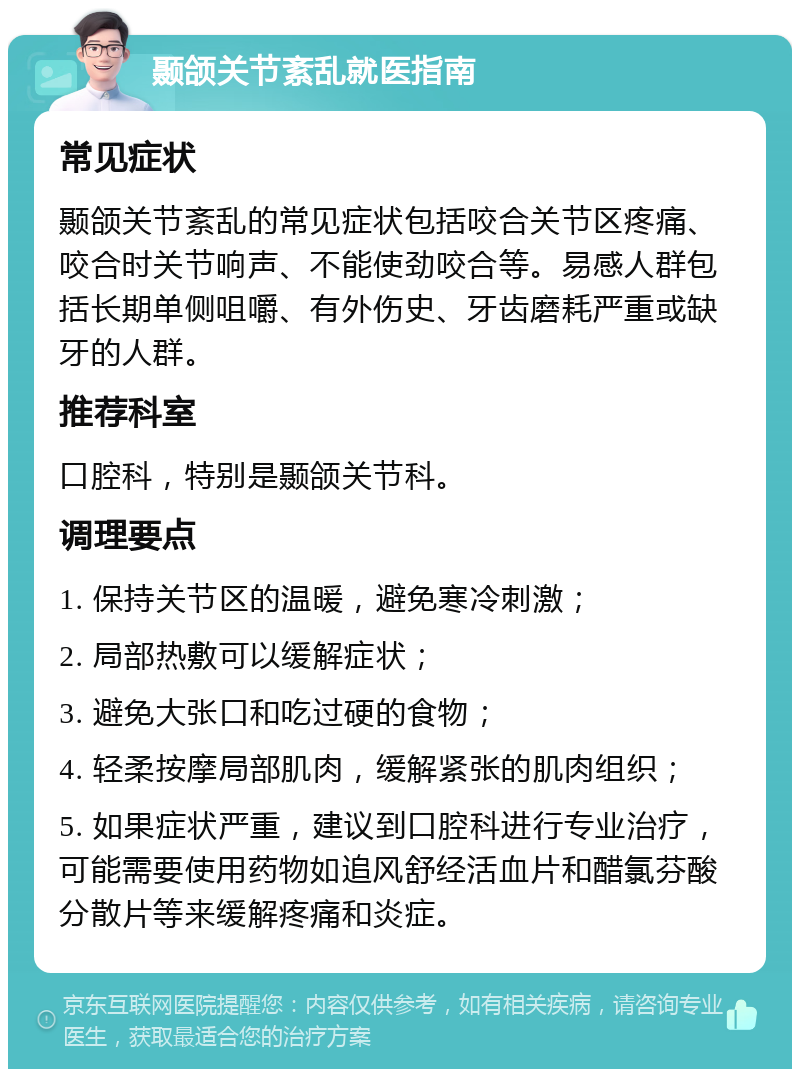 颞颌关节紊乱就医指南 常见症状 颞颌关节紊乱的常见症状包括咬合关节区疼痛、咬合时关节响声、不能使劲咬合等。易感人群包括长期单侧咀嚼、有外伤史、牙齿磨耗严重或缺牙的人群。 推荐科室 口腔科，特别是颞颌关节科。 调理要点 1. 保持关节区的温暖，避免寒冷刺激； 2. 局部热敷可以缓解症状； 3. 避免大张口和吃过硬的食物； 4. 轻柔按摩局部肌肉，缓解紧张的肌肉组织； 5. 如果症状严重，建议到口腔科进行专业治疗，可能需要使用药物如追风舒经活血片和醋氯芬酸分散片等来缓解疼痛和炎症。