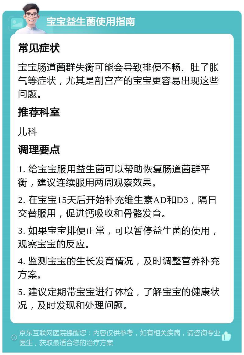 宝宝益生菌使用指南 常见症状 宝宝肠道菌群失衡可能会导致排便不畅、肚子胀气等症状，尤其是剖宫产的宝宝更容易出现这些问题。 推荐科室 儿科 调理要点 1. 给宝宝服用益生菌可以帮助恢复肠道菌群平衡，建议连续服用两周观察效果。 2. 在宝宝15天后开始补充维生素AD和D3，隔日交替服用，促进钙吸收和骨骼发育。 3. 如果宝宝排便正常，可以暂停益生菌的使用，观察宝宝的反应。 4. 监测宝宝的生长发育情况，及时调整营养补充方案。 5. 建议定期带宝宝进行体检，了解宝宝的健康状况，及时发现和处理问题。