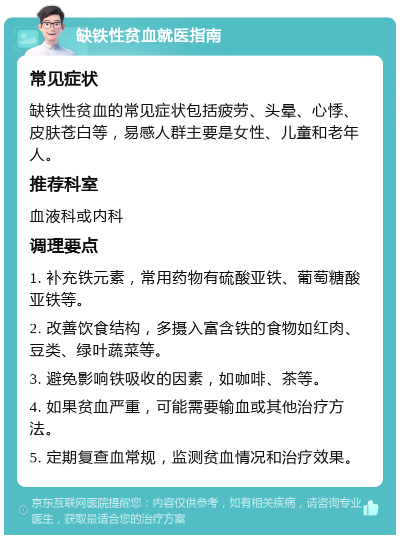 缺铁性贫血就医指南 常见症状 缺铁性贫血的常见症状包括疲劳、头晕、心悸、皮肤苍白等，易感人群主要是女性、儿童和老年人。 推荐科室 血液科或内科 调理要点 1. 补充铁元素，常用药物有硫酸亚铁、葡萄糖酸亚铁等。 2. 改善饮食结构，多摄入富含铁的食物如红肉、豆类、绿叶蔬菜等。 3. 避免影响铁吸收的因素，如咖啡、茶等。 4. 如果贫血严重，可能需要输血或其他治疗方法。 5. 定期复查血常规，监测贫血情况和治疗效果。