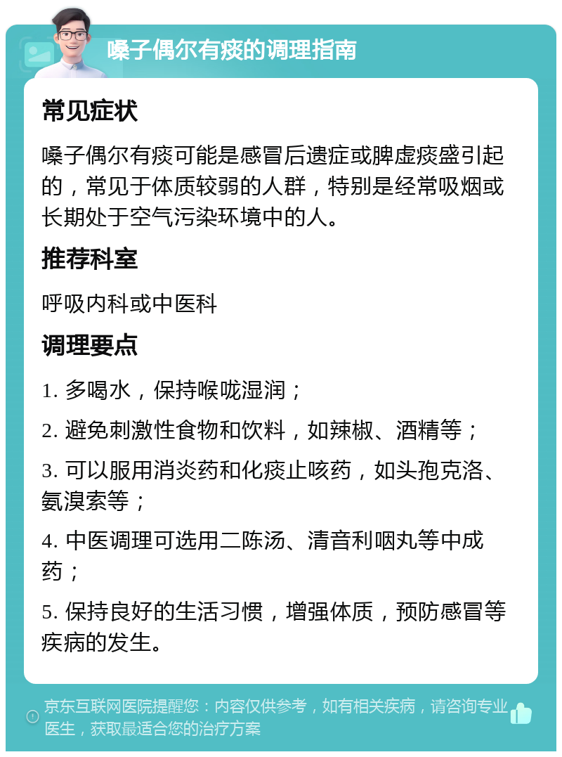 嗓子偶尔有痰的调理指南 常见症状 嗓子偶尔有痰可能是感冒后遗症或脾虚痰盛引起的，常见于体质较弱的人群，特别是经常吸烟或长期处于空气污染环境中的人。 推荐科室 呼吸内科或中医科 调理要点 1. 多喝水，保持喉咙湿润； 2. 避免刺激性食物和饮料，如辣椒、酒精等； 3. 可以服用消炎药和化痰止咳药，如头孢克洛、氨溴索等； 4. 中医调理可选用二陈汤、清音利咽丸等中成药； 5. 保持良好的生活习惯，增强体质，预防感冒等疾病的发生。