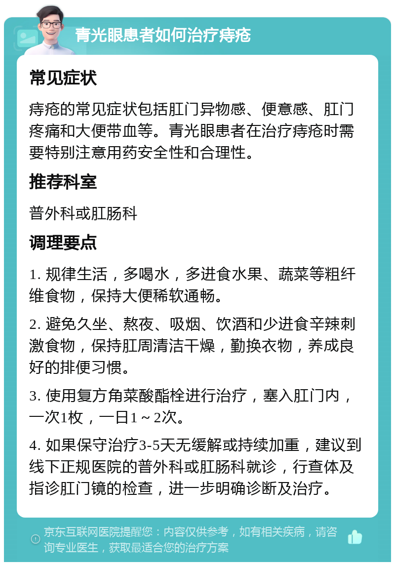 青光眼患者如何治疗痔疮 常见症状 痔疮的常见症状包括肛门异物感、便意感、肛门疼痛和大便带血等。青光眼患者在治疗痔疮时需要特别注意用药安全性和合理性。 推荐科室 普外科或肛肠科 调理要点 1. 规律生活，多喝水，多进食水果、蔬菜等粗纤维食物，保持大便稀软通畅。 2. 避免久坐、熬夜、吸烟、饮酒和少进食辛辣刺激食物，保持肛周清洁干燥，勤换衣物，养成良好的排便习惯。 3. 使用复方角菜酸酯栓进行治疗，塞入肛门内，一次1枚，一日1～2次。 4. 如果保守治疗3-5天无缓解或持续加重，建议到线下正规医院的普外科或肛肠科就诊，行查体及指诊肛门镜的检查，进一步明确诊断及治疗。