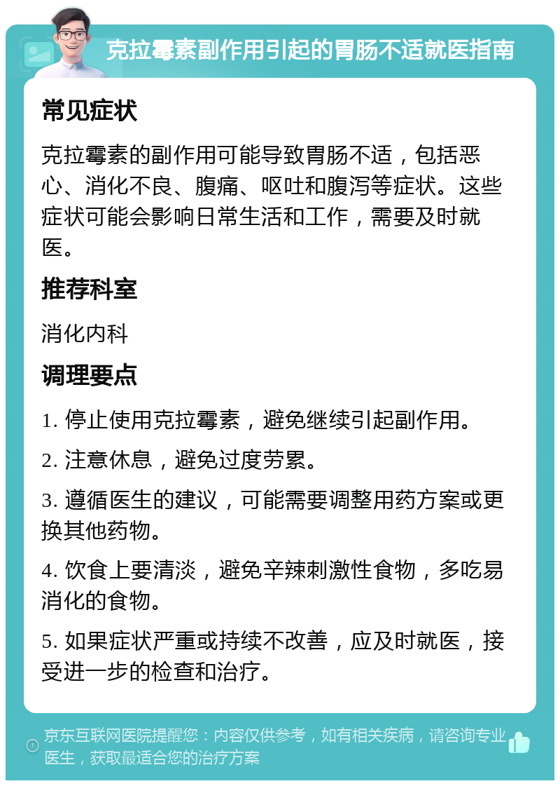 克拉霉素副作用引起的胃肠不适就医指南 常见症状 克拉霉素的副作用可能导致胃肠不适，包括恶心、消化不良、腹痛、呕吐和腹泻等症状。这些症状可能会影响日常生活和工作，需要及时就医。 推荐科室 消化内科 调理要点 1. 停止使用克拉霉素，避免继续引起副作用。 2. 注意休息，避免过度劳累。 3. 遵循医生的建议，可能需要调整用药方案或更换其他药物。 4. 饮食上要清淡，避免辛辣刺激性食物，多吃易消化的食物。 5. 如果症状严重或持续不改善，应及时就医，接受进一步的检查和治疗。